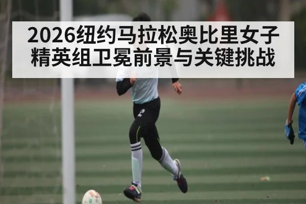 2026纽约马拉松奥比里女子精英组卫冕前景与关键挑战