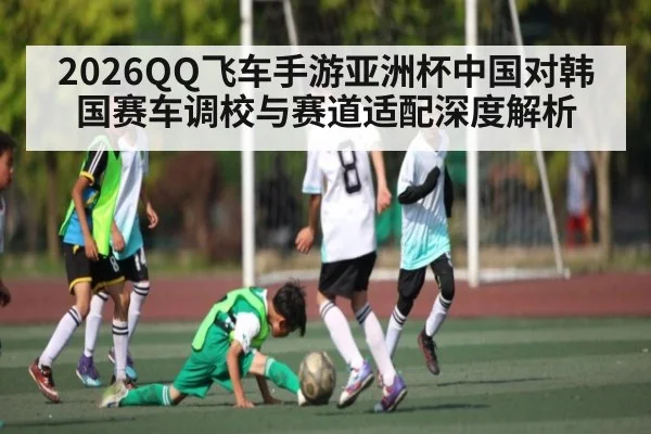 2026QQ飞车手游亚洲杯中国对韩国赛车调校与赛道适配深度解析